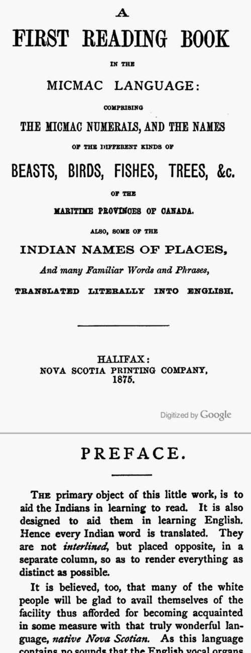A first reading book in the Micmac language: comprising the Micmac numerals, and the names of the different kinds of beasts, birds, fishes, trees, &c. of the Maritime Provinces of Canada. Also, some of the Indian names of places, and many familiar words and phrases, translated literally into English, by The Rev. Silas Tertius Rand, 104 pages, Halifax, 1875